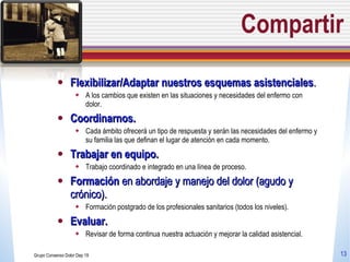 Compartir Flexibilizar/Adaptar nuestros esquemas asistenciales . A los cambios que existen en las situaciones y necesidades del enfermo con dolor. Coordinarnos.  Cada ámbito ofrecerá un tipo de respuesta y serán las necesidades del enfermo y su familia las que definan el lugar de atención en cada momento. Trabajar en equipo. Trabajo coordinado e integrado en una línea de proceso. Formación  en abordaje y manejo del dolor (agudo y crónico).  Formación postgrado de los profesionales sanitarios (todos los niveles). Evaluar. Revisar de forma continua nuestra actuación y mejorar la calidad asistencial.  Grupo Consenso Dolor Dep 19 