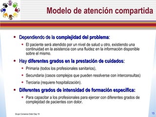Modelo de atención compartida Dependiendo de la  complejidad del problema :  El paciente será atendido por un nivel de salud u otro, existiendo una continuidad en la asistencia con una fluidez en la información disponible sobre el mismo.  Hay  diferentes grados en la prestación de cuidados :  Primaria (todos los profesionales sanitarios),  Secundaria (casos complejos que pueden resolverse con interconsultas)  Terciaria (requiere hospitalización). Diferentes grados de intensidad de formación específica:  Para capacitar a los profesionales para ejercer con diferentes grados de complejidad de pacientes con dolor.  Grupo Consenso Dolor Dep 19 