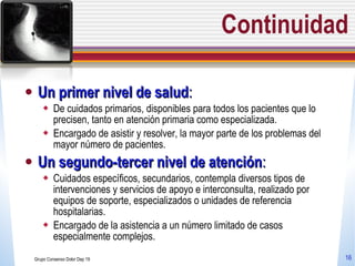 Continuidad Un primer nivel de salud :  De cuidados primarios, disponibles para todos los pacientes que lo precisen, tanto en atención primaria como especializada.  Encargado de asistir y resolver, la mayor parte de los problemas del mayor número de pacientes. Un segundo-tercer nivel de atención :  Cuidados específicos, secundarios, contempla diversos tipos de intervenciones y servicios de apoyo e interconsulta, realizado por equipos de soporte, especializados o unidades de referencia hospitalarias.  Encargado de la asistencia a un número limitado de casos especialmente complejos.  Grupo Consenso Dolor Dep 19 