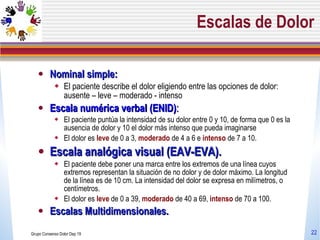 Escalas de Dolor Nominal simple: El paciente describe el dolor eligiendo entre las opciones de dolor: ausente – leve – moderado - intenso Escala numérica verbal (ENID) : El paciente puntúa la intensidad de su dolor entre 0 y 10, de forma que 0 es la ausencia de dolor y 10 el dolor más intenso que pueda imaginarse El dolor es  leve  de 0 a 3,  moderado  de 4 a 6 e  intenso  de 7 a 10. Escala analógica visual (EAV-EVA). El paciente debe poner una marca entre los extremos de una línea cuyos extremos representan la situación de no dolor y de dolor máximo. La longitud de la línea es de 10 cm. La intensidad del dolor se expresa en milímetros, o centímetros.  El dolor es  leve  de 0 a 39,  moderado  de 40 a 69,  intenso  de 70 a 100.   Escalas Multidimensionales. Grupo Consenso Dolor Dep 19 