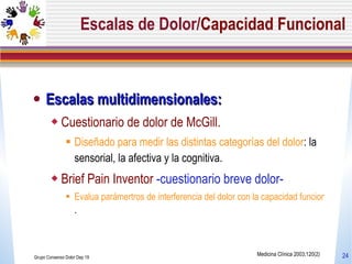 Escalas de Dolor/ Capacidad Funcional Escalas multidimensionales:    Cuestionario de dolor de McGill.  Diseñado para medir las distintas categorías del dolor : la sensorial, la afectiva y la cognitiva.  Brief Pain Inventor  -cuestionario breve dolor- Evalua parámertros de interferencia del dolor con la capacidad funcional . Grupo Consenso Dolor Dep 19 Medicina Clínica 2003;120(2) 