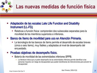 Las nuevas medidas de función física Adaptación de las escalas Late Life Function and Disability Instrument (LL-FD)  Relativas a función física: comprenden dos subescalas separadas para la movilidad de los miembros superiores e inferiores.  Banco de ítems de movilidad para uso en Atención Primaria.  La tecnología de los bancos de ítems permite el desarrollo de escalas breves (cinco o seis ítems), muy fiables y adaptadas al nivel de desempeño del encuestado. Pruebas objetivas de desempeño físico.  Batería de movilidad de las extremidades inferiores SPPB. La literatura indica que un pobre desempeño de las extremidades inferiores permite identificar a las personas mayores con riesgo de discapacidad que pueden beneficiarse de intervenciones para prevenir la discapacidad. Grupo Consenso Dolor Dep 19 Aten Primaria. 2009;41(9): 
