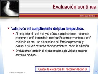 Evaluación continua Valoración del  cumplimiento del plan terapéutico. Al preguntar al paciente, y según sus explicaciones, debemos observar si está tomando la medicación correctamente o si está haciendo un mal uso o abusando del fármaco prescrito, y evaluar a su vez extraños comportamientos, como la adicción. Evaluaremos también si el paciente ha sido visitado en otros servicios médicos. Grupo Consenso Dolor Dep 19 Grado de evidencia III; recomendación B FMC. 2009;16(9):570-5 