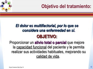 Objetivo del tratamiento: El dolor es multifactorial, por lo que se considera una enfermedad en sí . OBJETIVO: P roporcionar un  alivio total o parcial  que mejore la  capacidad funcional  del paciente y le permita realizar sus actividades habituales, mejorando su  calidad de vida .  Grupo Consenso Dolor Dep 19 