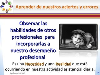 Aprender de nuestros aciertos y errores Observar las habilidades de otros profesionales  para incorporarlas a nuestro desempeño profesional  Es una  Necesidad  y una  Realidad  que está ocurriendo en nuestra actividad asistencial diaria. Grupo Consenso Dolor Dep 19 