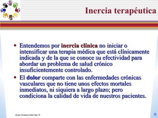 Inercia terap éutica Entendemos por  inercia clínica  no iniciar o intensificar una terapia médica que está clínicamente indicada y de la que se conoce su efectividad para abordar un problema de salud crónico insuficientemente controlado. El  dolor  comparte con las enfermedades crónicas vasculares que no tiene unos efectos mortales inmediatos, ni siquiera a largo plazo; pero condiciona la calidad de vida de nuestros pacientes. Grupo Consenso Dolor Dep 19 