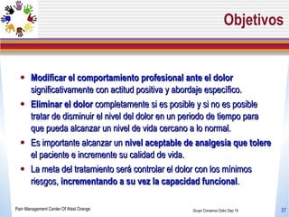 Objetivos Modificar el comportamiento profesional ante el dolor  significativamente con actitud positiva y abordaje específico. Eliminar el dolor  completamente si es posible y si no es posible tratar de disminuir el nivel del dolor en un periodo de tiempo para que pueda alcanzar un nivel de vida cercano a lo normal. Es importante alcanzar un  nivel aceptable de analgesia que tolere  el paciente e incremente su calidad de vida.  La meta del tratamiento será controlar el dolor con los mínimos riesgos,  incrementando a su vez la capacidad funcional . Pain Management Center Of West Orange Grupo Consenso Dolor Dep 19 