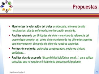 Propuestas Monitorizar la valoración del dolor  en Abucasis; informes de alta hospitalarios; alta de enfermería; monitorización en planta, Facilitar rotatorio  por Unidades del dolor y servicios de referencia del propio departamento, así como el conocimiento de los diferentes agentes que intervienen en el manejo del dolor de nuestros pacientes. Formación conjunta : protocolos consensuados, sesiones clínicas periódicas… Facilitar vías de asesoría  (disponibilidad telefónica, email…) para agilizar consultas que no requieran inicialmente presencia del paciente Grupo Consenso Dolor Dep 19 