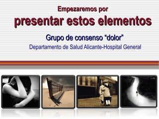 Empezaremos por presentar estos elementos Grupo de consenso “dolor” Departamento de Salud Alicante-Hospital General 