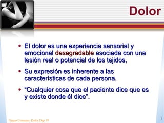 Dolor El dolor es una experiencia sensorial y emocional  desagradable  asociada con una lesión real o potencial de los tejidos,  Su expresi ón es inherente a las características de cada persona .  “ Cualquier cosa que el paciente dice que es y existe donde él dice”. Grupo Consenso Dolor Dep 19 