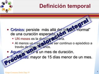 Definición temporal Cr ónico:  persiste  más allá del tiempo “normal” de una curación esperada .  UN meses  es la división arbitraria.  Al menos un mes y puede ser continuo o episódico a través de meses o años. Agudo:  menor a un mes de duración . Subagudo:  mayor de 15 días menor de un mes. Grupo Consenso Dolor Dep 19 
