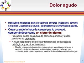 Dolor agudo Respuesta fisiológica ante un estímulo adverso (mecánico, térmico o químico), asociada a cirugía, traumatismos o enfermedad aguda .  Cesa cuando lo hace la causa que lo provocó, comportándose como  un signo de alarma . Frecuente en las consultas de  atención primaria  y en los servicios de  urgencias .  A nivel hospitalario suele estar relacionado con  procesos quirúrgicos y técnicas invasivas . El dolor postoperatorio adquiere relevancia en atención primaria por la extensión de la cirugía mayor ambulatoria a procesos cada vez más complejos y dolorosos, superando ya el 50% de toda la actividad quirúrgica. Grupo Consenso Dolor Dep 19 