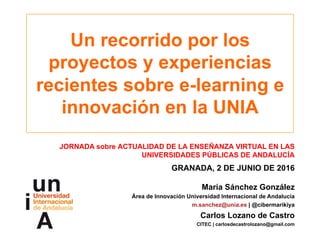 Un recorrido por los
proyectos y experiencias
recientes sobre e-learning e
innovación en la UNIA
JORNADA sobre ACTUALIDAD DE LA ENSEÑANZA VIRTUAL EN LAS
UNIVERSIDADES PÚBLICAS DE ANDALUCÍA
GRANADA, 2 DE JUNIO DE 2016
María Sánchez González
Área de Innovación Universidad Internacional de Andalucía
m.sanchez@unia.es | @cibermarikiya
Carlos Lozano de Castro
CITEC | carlosdecastrolozano@gmail.com
 