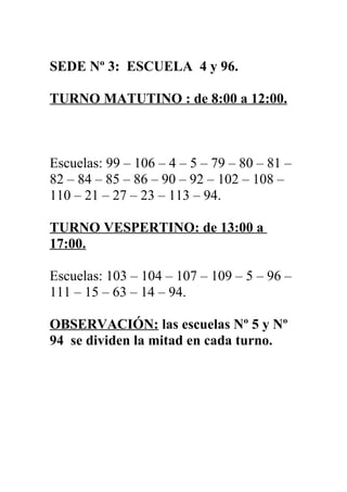SEDE Nº 3: ESCUELA 4 y 96.

TURNO MATUTINO : de 8:00 a 12:00.



Escuelas: 99 – 106 – 4 – 5 – 79 – 80 – 81 –
82 – 84 – 85 – 86 – 90 – 92 – 102 – 108 –
110 – 21 – 27 – 23 – 113 – 94.

TURNO VESPERTINO: de 13:00 a
17:00.

Escuelas: 103 – 104 – 107 – 109 – 5 – 96 –
111 – 15 – 63 – 14 – 94.

OBSERVACIÓN: las escuelas Nº 5 y Nº
94 se dividen la mitad en cada turno.
 