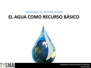 Tratamientos y Soluciones Medio-Ambientales. 
www.tysma.es 
JORNADAS DE INFORMACIÓN 
EL AGUA COMO RECURSO BÁSICO 
 