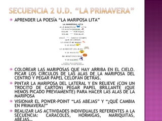 APRENDER LA POESÍA “LA MARIPOSA LITA” COLOREAR LAS MARIPOSAS QUE HAY ARRIBA EN EL CIELO. PICAR LOS CÍRCULOS DE LAS ALAS DE LA MARIPOSA DEL CENTRO Y PEGAR PAPEL CELOFÁN DETRÁS. PINTAR LA MARIPOSA DEL LATERAL Y EN RELIEVE (CON UN TROCITO DE CARTÓN) PEGAR PAPEL BRILLANTE (QUE HEMOS PICADO PREVIAMENTE) PARA HACER LAS ALAS DE LA MARIPOSA VISIONAR EL POWER-POINT “LAS ABEJAS” Y “¿QUÉ CAMBIA EN PRIMAVERA?” REALIZAR LAS ACTIVIDADES INDIVIDUALES REFERENTES A LA SECUENCIA: CARACOLES, HORMIGAS, MARIQUITAS, ABEJAS… 