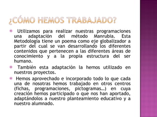 Utilizamos para realizar nuestras programaciones una adaptación del método Manrubia. Esta Metodología tiene un poema como eje globalizador a partir del cual se van desarrollando los diferentes contenidos que pertenecen a las diferentes áreas de conocimiento y a la propia estructura del ser humano. También esta adaptación la hemos utilizado en nuestros proyectos. Hemos aprovechado e incorporado todo lo que cada una de nosotras hemos trabajado en otros centros (fichas, programaciones, pictogramas…) en cuya creación hemos participado o que nos han aportado, adaptándolos a nuestro planteamiento educativo y a nuestro alumnado. 