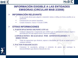 INFORMACIÓN EXIGIBLE A LAS ENTIDADES EMISORAS (CIRCULAR MAB 2/2008)  INFORMACIÓN RELEVANTE  La que pueda afectar para adquirir o transmitir valores e influya de forma sensible en su cotización. Comunicación con carácter inmediato. Listado orientativo: Anexo 1 Circular 2/2008. OTRAS INFORMACIONES 1. PARTICIPACIONES SIGNIFICATIVAS Cualquier adquisición o enajenación que conlleve que su participación alcance, supere o descienda del 10% del capital social y sucesivos múltiplos. 2.OPERACIONES REALIZADAS POR ADMINISTRADORES Y  DIRECTIVOS Todas las operaciones que alcancen, superen o desciendan del 1% de su capital social o cualquier múltiplo. 3. PACTOS PARASOCIALES Comunicar la suscripción, prórroga o extinción de pactos que restrinjan la transmisibilidad o que afecten al derecho de voto. 