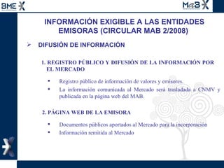 INFORMACIÓN EXIGIBLE A LAS ENTIDADES EMISORAS (CIRCULAR MAB 2/2008)  DIFUSIÓN DE INFORMACIÓN   1. REGISTRO PÚBLICO Y DIFUSIÓN DE LA INFORMACIÓN POR    EL MERCADO Registro público de información de valores y emisores. La información comunicada al Mercado será trasladada a CNMV y publicada en la página web   del MAB.  2. PÁGINA WEB DE LA EMISORA Documentos públicos aportados al Mercado para la incorporación Información remitida al Mercado 