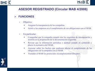 ASESOR REGISTRADO (Circular MAB 4/2008) FUNCIONES Objetivo:  Asegurar la transparencia de las compañías. Asistir a las empresas en el cumplimiento de sus obligaciones con el MAB . En particular: Comprobar que la compañía cumple con los requisitos de incorporación y asistirla en la preparación de la documentación requerida. Revisar que la información periódica o puntual cumple en contenido y plazos la normativa del MAB. Asesorar sobre los hechos que pudiesen afectar al cumplimiento de las obligaciones de la compañía con el MAB. Trasladar al MAB los potenciales incumplimientos relevantes. 