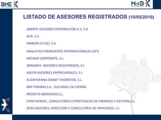 LISTADO DE ASESORES REGISTRADOS  (10/05/2010) ABANTE ASESORES DISTRIBUCIÓN A.V, S.A  ACA, S.V. AMBERS CO XXI, S.A. ANALISTAS FINANCIEROS INTERNACIONALES (AFI)  ARCANO CORPORATE, S.L. ARMABEX  ASESORES REGISTRADOS, S.L ASEFIR ASESORES EMPRESARIALES, S.L AUDIHISPANA GRANT THORNTON, S.L. BNP PARIBAS S.A.  SUCURSAL EN ESPAÑA BROSETA ABOGADOS,S.L. CONFIVENDIS , CONSULTORES ESTRATEGICOS DE FINANZAS Y GESTION,S.L. DCM ASESORES, DIRECCIÓN Y CONSULTORIA DE MERCADOS, S.L  