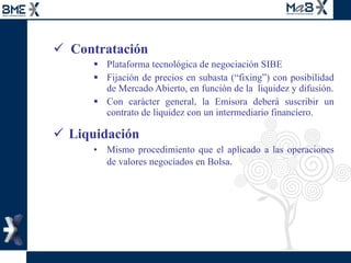 Contratación Plataforma tecnológica de negociación SIBE Fijación de precios en subasta (“fixing”) con posibilidad de Mercado Abierto, en función de la  liquidez y difusión. Con carácter general, la Emisora deberá suscribir un contrato de liquidez con un intermediario financiero.  Liquidación Mismo procedimiento que el aplicado a las operaciones de valores negociados en Bolsa . 