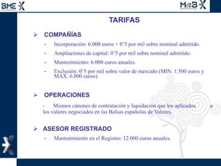TARIFAS COMPAÑÍAS Incorporación: 6.000 euros + 0’5 por mil sobre nominal admitido. Ampliaciones de capital: 0’5 por mil sobre nominal admitido. Mantenimiento: 6.000 euros anuales. Exclusión: 0’5 por mil sobre valor de mercado (MIN. 1.500 euros y MAX. 6.000 euros). OPERACIONES -  Mismos cánones de contratación y liquidación que los aplicados    a los valores negociados en las Bolsas españolas de Valores. ASESOR REGISTRADO Mantenimiento en el Registro: 12.000 euros anuales. 