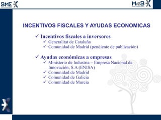 INCENTIVOS FISCALES Y AYUDAS ECONOMICAS Incentivos fiscales a inversores  Generalitat de Cataluña Comunidad de Madrid (pendiente de publicación)  Ayudas económicas a empresas  Ministerio de Industria – Empresa Nacional de Innovación, S.A (ENISA)  Comunidad de Madrid Comunidad de Galicia Comunidad de Murcia  