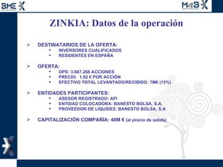 ZINKIA: Datos de la operación  DESTINATARIOS DE LA OFERTA: INVERSORES CUALIFICADOS RESIDENTES EN ESPAÑA OFERTA: OPS: 3.667.268 ACCIONES PRECIO:  1,92 € POR ACCIÓN EFECTIVO TOTAL LEVANTADO/RECIBIDO: 7M€ (15%) ENTIDADES PARTICIPANTES: ASESOR REGISTRADO: AFI ENTIDAD COLOCADORA: BANESTO BOLSA, S.A. PROVEEDOR DE LIQUIDEZ: BANESTO BOLSA, S.A CAPITALIZACIÓN COMPAÑÍA: 48M €  (al precio de salida)  