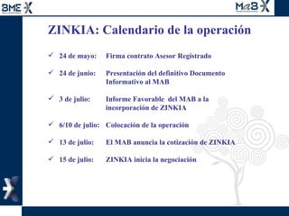 ZINKIA: Calendario de la operación  24 de mayo: Firma contrato Asesor Registrado 24 de junio:  Presentación del definitivo Documento  Informativo al MAB  3 de julio:  Informe Favorable  del MAB a la  incorporación de ZINKIA  6/10 de julio:  Colocación de la operación 13 de julio:  El MAB anuncia la cotización de ZINKIA 15 de julio:  ZINKIA inicia la negociación  