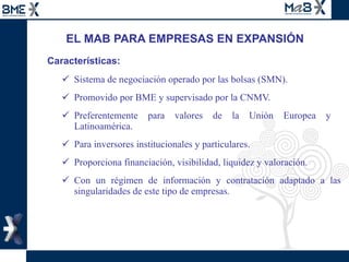 EL MAB PARA EMPRESAS EN EXPANSIÓN Características: Sistema de negociación operado por las bolsas (SMN). Promovido por BME y supervisado por la CNMV.  Preferentemente para valores de la Unión Europea y  Latinoamérica. Para inversores institucionales y particulares. Proporciona financiación, visibilidad, liquidez y valoración. Con un régimen de información y contratación adaptado a las singularidades de este tipo de empresas. 