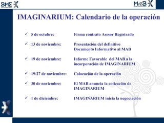 IMAGINARIUM: Calendario de la operación  5 de octubre: Firma contrato Asesor Registrado 13 de noviembre: Presentación del definitivo  Documento Informativo al MAB  19 de noviembre:  Informe Favorable  del MAB a la  incorporación de IMAGINARIUM 19/27 de noviembre:  Colocación de la operación 30 de noviembre:  El MAB anuncia la cotización de  IMAGINARIUM 1 de diciembre:  IMAGINARIUM inicia la negociación  