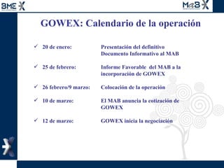GOWEX: Calendario de la operación  20 de enero: Presentación del definitivo  Documento Informativo al MAB  25 de febrero:   Informe Favorable  del MAB a la  incorporación de GOWEX 26 febrero/9 marzo:  Colocación de la operación 10 de marzo:   El MAB anuncia la cotización de  GOWEX 12 de marzo:   GOWEX inicia la negociación  