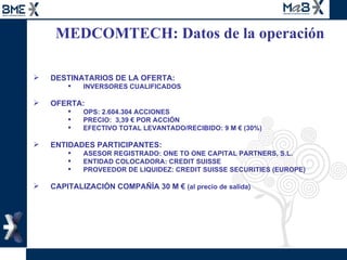 MEDCOMTECH: Datos de la operación  DESTINATARIOS DE LA OFERTA: INVERSORES CUALIFICADOS OFERTA: OPS: 2.604.304 ACCIONES PRECIO:  3,39 € POR ACCIÓN EFECTIVO TOTAL LEVANTADO/RECIBIDO: 9 M € (30%) ENTIDADES PARTICIPANTES: ASESOR REGISTRADO: ONE TO ONE CAPITAL PARTNERS, S.L. ENTIDAD COLOCADORA: CREDIT SUISSE  PROVEEDOR DE LIQUIDEZ: CREDIT SUISSE SECURITIES (EUROPE) CAPITALIZACIÓN COMPAÑÍA 30 M €  (al precio de salida)  