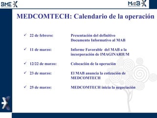MEDCOMTECH: Calendario de la operación  22 de febrero: Presentación del definitivo  Documento Informativo al MAB  11 de marzo:   Informe Favorable  del MAB a la  incorporación de IMAGINARIUM 12/22 de marzo:  Colocación de la operación 23 de marzo:   El MAB anuncia la cotización de  MEDCOMTECH 25 de marzo:  MEDCOMTECH inicia la negociación  