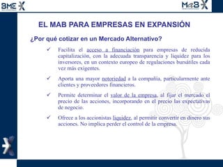 EL MAB PARA EMPRESAS EN EXPANSIÓN ¿Por qué cotizar en un Mercado Alternativo? Facilita el  acceso a financiación  para empresas de reducida capitalización, con la adecuada transparencia y liquidez para los inversores, en un contexto europeo de regulaciones bursátiles cada vez más exigentes. Aporta una mayor  notoriedad  a la compañía, particularmente ante clientes y proveedores financieros. Permite determinar el  valor de la empresa , al fijar el mercado el precio de las acciones, incorporando en el precio las expectativas de negocio.  Ofrece a los accionistas  liquidez , al permitir convertir en dinero sus acciones. No implica perder el control de la empresa. 