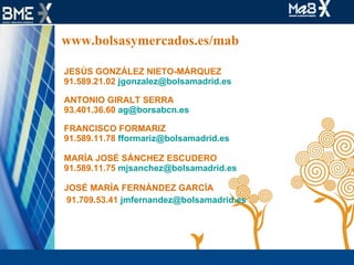 www.bolsasymercados.es/mab JESÚS GONZÁLEZ NIETO-MÁRQUEZ 91.589.21.02  jgonzalez@bolsamadrid.es  ANTONIO GIRALT SERRA 93.401.36.60  ag@borsabcn.es  FRANCISCO FORMARIZ 91.589.11.78  [email_address] MARÍA JOSÉ SÁNCHEZ ESCUDERO 91.589.11.75  [email_address] JOSÉ MARÍA FERNÁNDEZ GARCÍA 91.709.53.41  jmfernandez@bolsamadrid.es    