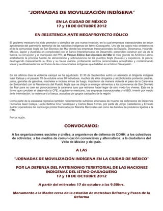 “JORNADAS DE MOVILIZACIÓN INDÍGENA”
                                      EN LA CIUDAD DE MÉXICO
                                      17 y 18 DE OCTUBRE 2012

                    EN RESISTENCIA ANTE MEGAPROYECTO EÓLICO

El gobierno mexicano ha sido promotor y cómplice de una nueva invasión, en la cual empresas trasnacionales se están
apoderando del patrimonio territorial de las naciones indígenas del Istmo Oaxaqueño. Uno de los casos más siniestros es
el de la comunidad ikojts de San Dionisio del Mar donde las empresas transnacionales de España, Dinamarca, Holanda-
México, Japón y Australia en complicidad con el Banco Interamericano de Desarrollo; pretenden construir por vía de la
fuerza, la corrupción y el manipuleo del PRI; el Parque Eólico San Dionisio del Mar el más grande de América Latina,
arrebatando la principal fuente de alimentación y sobrevivencia de los pueblos Ikojts (huaves) y zapotecos, la pesca;
destruyendo masivamente su flora y su fauna marina, profanando centros ceremoniales ancestrales y contaminando
visual y auditivamente los territorios de las comunidades indígenas que habitan en el Istmo Oaxaqueño



En los últimos días la violencia caciquil se ha agudizado. El 30 de Septiembre sufrió un atentado el dirigente indígena
Isaúl Celaya y el pasado 10 de octubre unos 80 individuos, muchos de ellos drogados y alcoholizados portando piedras,
palos, garrafas de gasolina, machetes e incluso armas de fuego, impidieron de manera violenta el paso de la Caravana
de Solidaridad con la Resistencia del Pueblo Ikojts que se dirigía a entregar alimentos a los comuneros de San Dionisio
del Mar para no caer en provocaciones la caravana tuvo que retirarse hacer legar de otro modo los víveres. Esta es la
forma que conciben el desarrollo la CFE, el gobierno mexicano, las empresas trasnacionales y el BID; invertir por medio
de la intimidación, la violencia y la fuerza, avalados por grupos caciquiles de la región.

Como parte de la escalada represiva también recientemente sufrieron amenazas de muerte los defensores de Derechos
Humanos Isaúl Celaya, Lucila Bettina Cruz Velázquez y Carlos Beas Torres, por parte de Jorge Castellanos y Ernesto
Juárez operadores del cacicazgo priísta financiado por Mareña Renovales así como las bandas de pistoleros ligados a la
CTM.

Por tal razón,


                                             CONVOCAMOS:
 A las organizaciones sociales y civiles; a organismos de defensa de DDHH; a los colectivos
 de activistas; a los medios de comunicación comerciales y alternativos; a la ciudadanía del
                                  Valle de México y del país.

                                                      A LAS

    “JORNADAS DE MOVILIZACIÓN INDÍGENA EN LA CIUDAD DE MÉXICO”

     POR LA DEFENSA DEL PATRIMONIO TERRITORIAL DE LAS NACIONES
                  INDÍGENAS DEL ISTMO OAXAQUEÑO
                       17 y 18 DE OCTUBRE 2012

                       A partir del miércoles 17 de octubre a las 9:30hrs.

   Monumento a la Madre cerca de la estación de metrobus Reforma y Paseo de la
                                    Reforma
 