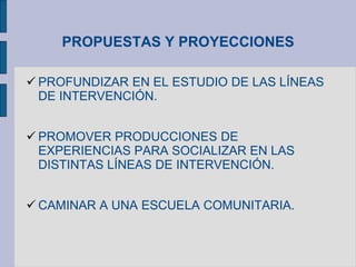 PROPUESTAS Y PROYECCIONES
 PROFUNDIZAR EN EL ESTUDIO DE LAS LÍNEAS
DE INTERVENCIÓN.
 PROMOVER PRODUCCIONES DE
EXPERIENCIAS PARA SOCIALIZAR EN LAS
DISTINTAS LÍNEAS DE INTERVENCIÓN.
 CAMINAR A UNA ESCUELA COMUNITARIA.
 