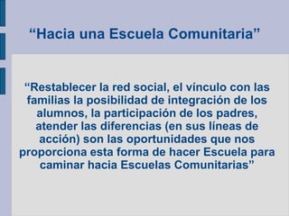 “Hacia una Escuela Comunitaria”
“Restablecer la red social, el vínculo con las
familias la posibilidad de integración de los
alumnos, la participación de los padres,
atender las diferencias (en sus líneas de
acción) son las oportunidades que nos
proporciona esta forma de hacer Escuela para
caminar hacia Escuelas Comunitarias”
 