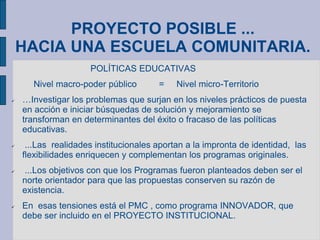 PROYECTO POSIBLE ...
HACIA UNA ESCUELA COMUNITARIA.
POLÍTICAS EDUCATIVAS
Nivel macro-poder público = Nivel micro-Territorio
 …Investigar los problemas que surjan en los niveles prácticos de puesta
en acción e iniciar búsquedas de solución y mejoramiento se
transforman en determinantes del éxito o fracaso de las políticas
educativas.
 ...Las realidades institucionales aportan a la impronta de identidad, las
flexibilidades enriquecen y complementan los programas originales.
 ...Los objetivos con que los Programas fueron planteados deben ser el
norte orientador para que las propuestas conserven su razón de
existencia.
 En esas tensiones está el PMC , como programa INNOVADOR, que
debe ser incluido en el PROYECTO INSTITUCIONAL.
 