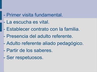 - Primer visita fundamental.
- La escucha es vital.
- Establecer contrato con la familia.
- Presencia del adulto referente.
- Adulto referente aliado pedagógico.
- Partir de los saberes.
- Ser respetuosos.
 
