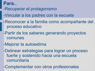 Para...
-Recuperar el protagonismo
-Vincular a los padres con la escuela
-Reconocer a la familia como acompañante del
proceso educativo
-Partir de los saberes generando proyectos
comunes
-Mejorar la autoestima
-Delinear estrategias para lograr un proceso
fuerte y sostenido hacia una escuela
comunitaria
-Complementar con otros profesionales
 