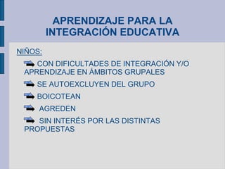APRENDIZAJE PARA LA
INTEGRACIÓN EDUCATIVA
NIÑOS:
CON DIFICULTADES DE INTEGRACIÓN Y/O
APRENDIZAJE EN ÁMBITOS GRUPALES
SE AUTOEXCLUYEN DEL GRUPO
BOICOTEAN
AGREDEN
SIN INTERÉS POR LAS DISTINTAS
PROPUESTAS
 