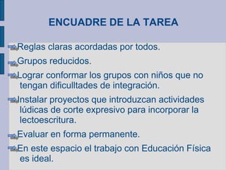 ENCUADRE DE LA TAREA
Reglas claras acordadas por todos.
Grupos reducidos.
Lograr conformar los grupos con niños que no
tengan dificulltades de integración.
Instalar proyectos que introduzcan actividades
lúdicas de corte expresivo para incorporar la
lectoescritura.
Evaluar en forma permanente.
En este espacio el trabajo con Educación Física
es ideal.
 