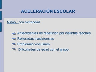 ACELERACIÓN ESCOLAR
Niños : con extraedad
Antecedentes de repetición por distintas razones.
Reiteradas inasistencias
Problemas vinculares.
Dificultades de edad con el grupo.
 