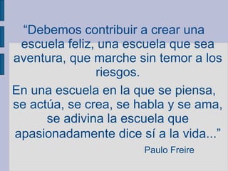 “Debemos contribuir a crear una
escuela feliz, una escuela que sea
aventura, que marche sin temor a los
riesgos.
En una escuela en la que se piensa,
se actúa, se crea, se habla y se ama,
se adivina la escuela que
apasionadamente dice sí a la vida...”
Paulo Freire
 