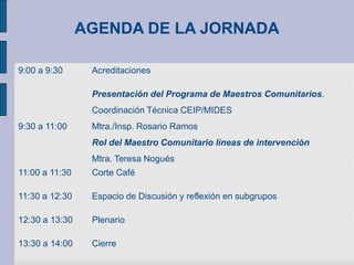 AGENDA DE LA JORNADA
9:00 a 9:30 Acreditaciones
9:30 a 11:00
Presentación del Programa de Maestros Comunitarios.
Coordinación Técnica CEIP/MIDES
Mtra./Insp. Rosario Ramos
Rol del Maestro Comunitario líneas de intervención
Mtra. Teresa Nogués
11:00 a 11:30 Corte Café
11:30 a 12:30 Espacio de Discusión y reflexión en subgrupos
12:30 a 13:30 Plenario
13:30 a 14:00 Cierre
 
