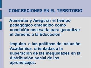 CONCRECIONES EN EL TERRITORIO
Aumentar y Asegurar el tiempo
pedagógico entendido como
condición necesaria para garantizar
el derecho a la Educación.
Impulso a las políticas de inclusión
Académica, orientadas a la
superación de las inequidades en la
distribución social de los
aprendizajes.
 