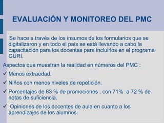 EVALUACIÓN Y MONITOREO DEL PMC
Se hace a través de los insumos de los formularios que se
digitalizaron y en todo el país se está llevando a cabo la
capacitación para los docentes para incluirlos en el programa
GURI.
Aspectos que muestran la realidad en números del PMC :
 Menos extraedad.
 Niños con menos niveles de repetición.
 Porcentajes de 83 % de promociones , con 71% a 72 % de
notas de suficiencia.
 Opiniones de los docentes de aula en cuanto a los
aprendizajes de los alumnos.
 